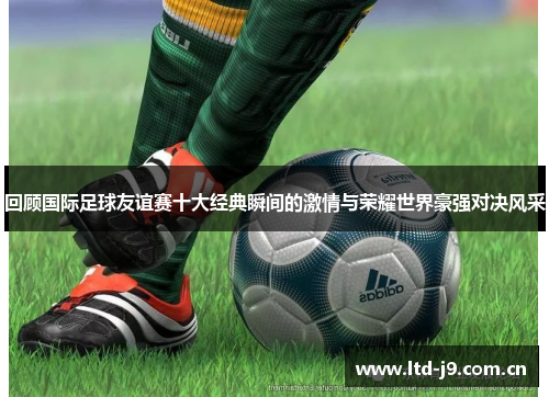 回顾国际足球友谊赛十大经典瞬间的激情与荣耀世界豪强对决风采