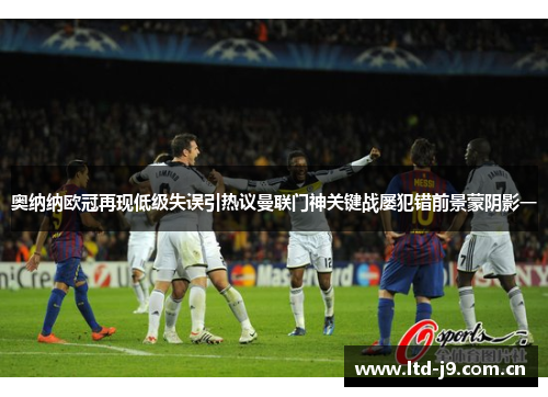 奥纳纳欧冠再现低级失误引热议曼联门神关键战屡犯错前景蒙阴影一 奥纳纳欧冠再现低级失误引热议曼联门神关键战屡犯错前景蒙阴影一